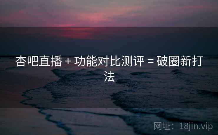 杏吧直播 + 功能对比测评 = 破圈新打法