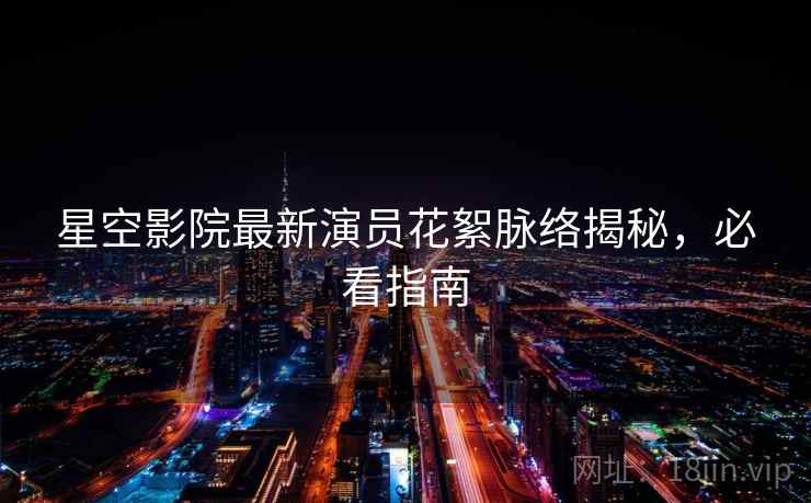 星空影院最新演员花絮脉络揭秘，必看指南